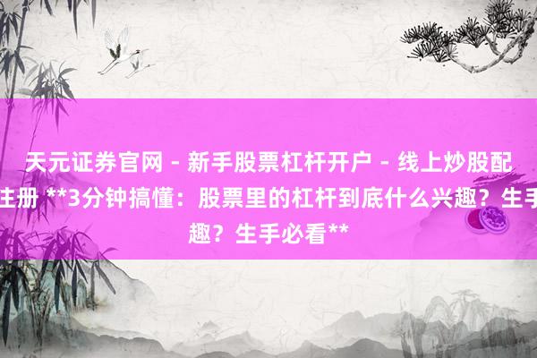天元证券官网 - 新手股票杠杆开户 - 线上炒股配资如何注册 **3分钟搞懂：股票里的杠杆到底什么兴趣？生手必看**