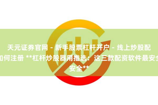 天元证券官网 - 新手股票杠杆开户 - 线上炒股配资如何注册 **杠杆炒股器用推选：这三款配资软件最安全**