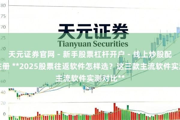 天元证券官网 - 新手股票杠杆开户 - 线上炒股配资如何注册 **2025股票往返软件怎样选？这三款主流软件实测对比**