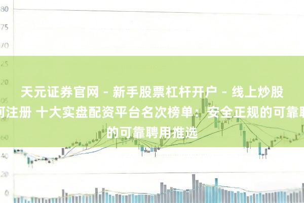 天元证券官网 - 新手股票杠杆开户 - 线上炒股配资如何注册 十大实盘配资平台名次榜单：安全正规的可靠聘用推选