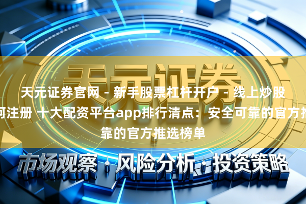 天元证券官网 - 新手股票杠杆开户 - 线上炒股配资如何注册 十大配资平台app排行清点：安全可靠的官方推选榜单